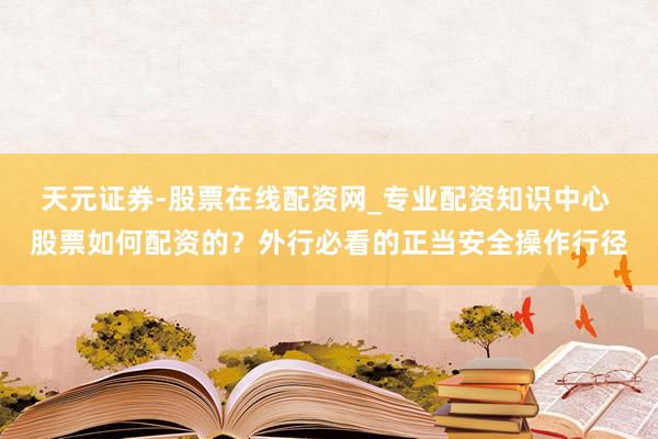 天元证券-股票在线配资网_专业配资知识中心 股票如何配资的？外行必看的正当安全操作行径