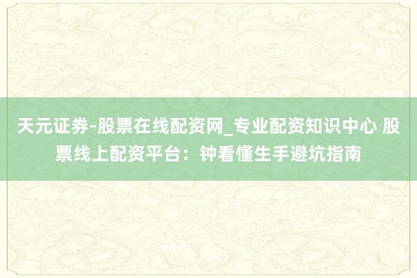 天元证券-股票在线配资网_专业配资知识中心 股票线上配资平台：钟看懂生手避坑指南