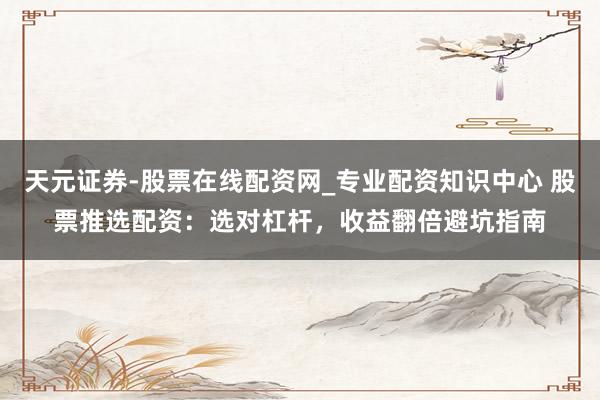 天元证券-股票在线配资网_专业配资知识中心 股票推选配资：选对杠杆，收益翻倍避坑指南