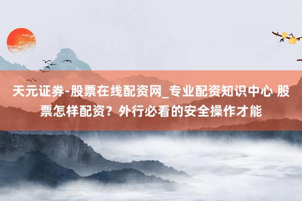 天元证券-股票在线配资网_专业配资知识中心 股票怎样配资？外行必看的安全操作才能