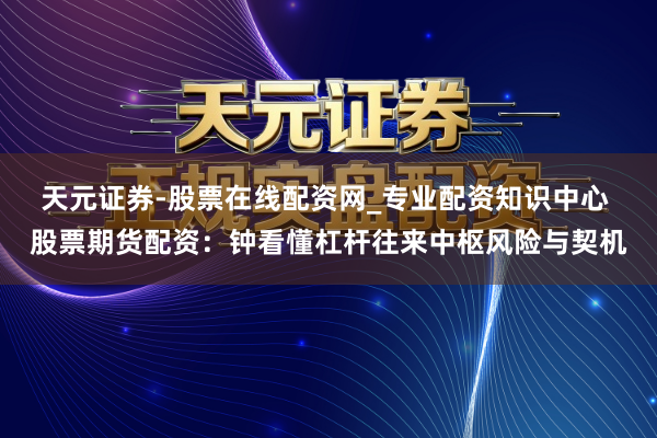 天元证券-股票在线配资网_专业配资知识中心 股票期货配资：钟看懂杠杆往来中枢风险与契机