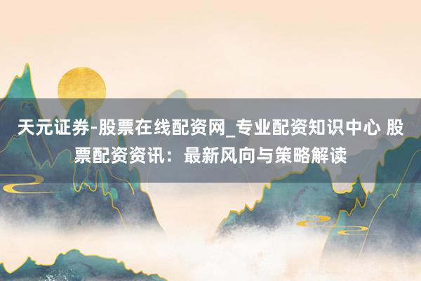天元证券-股票在线配资网_专业配资知识中心 股票配资资讯：最新风向与策略解读