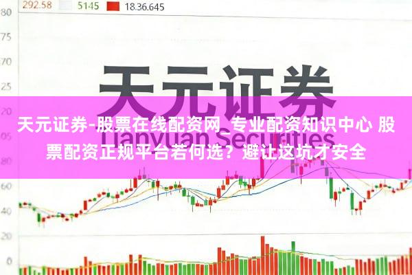 天元证券-股票在线配资网_专业配资知识中心 股票配资正规平台若何选？避让这坑才安全