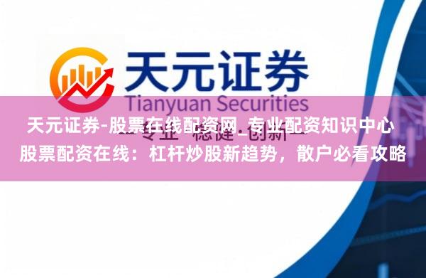天元证券-股票在线配资网_专业配资知识中心 股票配资在线:杠杆炒股新趋势,散户必看攻略