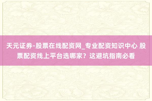 天元证券-股票在线配资网_专业配资知识中心 股票配资线上平台选哪家？这避坑指南必看