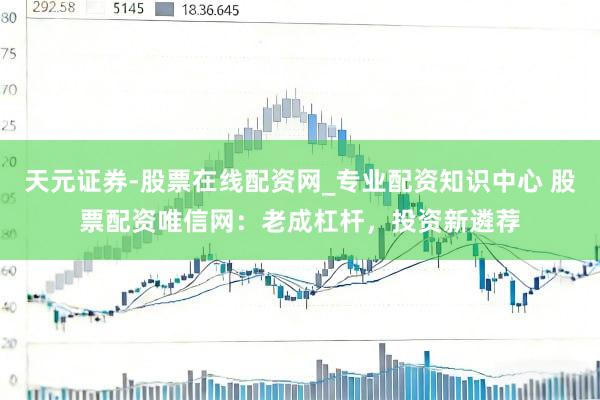 天元证券-股票在线配资网_专业配资知识中心 股票配资唯信网：老成杠杆，投资新遴荐
