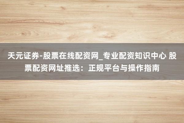 天元证券-股票在线配资网_专业配资知识中心 股票配资网址推选：正规平台与操作指南