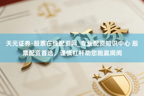 天元证券-股票在线配资网_专业配资知识中心 股票配资首选，谨慎杠杆助您跑赢阛阓