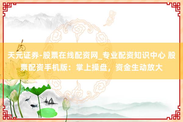 天元证券-股票在线配资网_专业配资知识中心 股票配资手机版：掌上操盘，资金生动放大