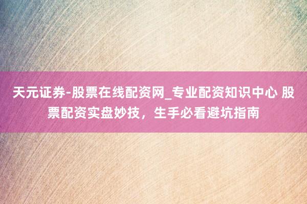 天元证券-股票在线配资网_专业配资知识中心 股票配资实盘妙技，生手必看避坑指南