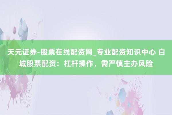 天元证券-股票在线配资网_专业配资知识中心 白城股票配资：杠杆操作，需严慎主办风险