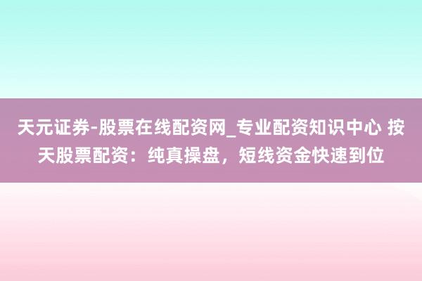 天元证券-股票在线配资网_专业配资知识中心 按天股票配资:纯真操盘,短线资金快速到位