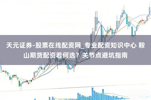天元证券-股票在线配资网_专业配资知识中心 鞍山期货配资若何选？关节点避坑指南