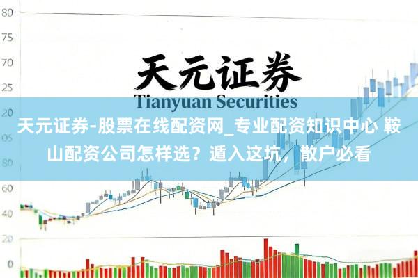 天元证券-股票在线配资网_专业配资知识中心 鞍山配资公司怎样选?遁入这坑,散户必看
