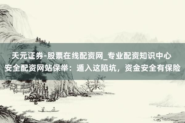 天元证券-股票在线配资网_专业配资知识中心 安全配资网站保举：遁入这陷坑，资金安全有保险