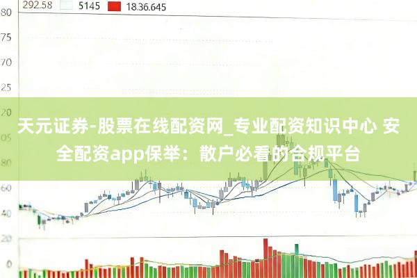 天元证券-股票在线配资网_专业配资知识中心 安全配资app保举：散户必看的合规平台