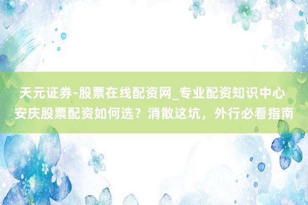 天元证券-股票在线配资网_专业配资知识中心 安庆股票配资如何选？消散这坑，外行必看指南