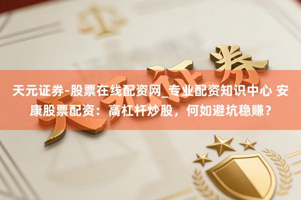 天元证券-股票在线配资网_专业配资知识中心 安康股票配资：高杠杆炒股，何如避坑稳赚？