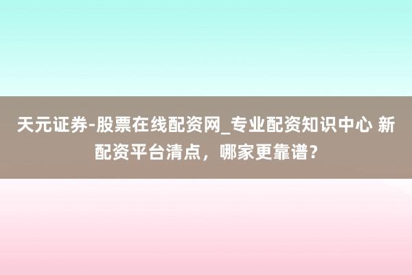 天元证券-股票在线配资网_专业配资知识中心 新配资平台清点，哪家更靠谱？