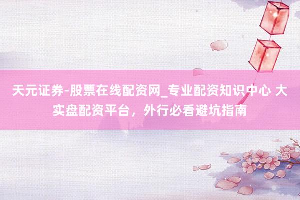 天元证券-股票在线配资网_专业配资知识中心 大实盘配资平台，外行必看避坑指南