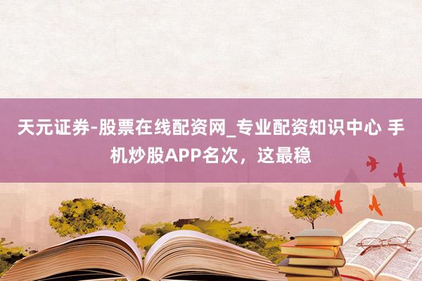 天元证券-股票在线配资网_专业配资知识中心 手机炒股APP名次,这最稳