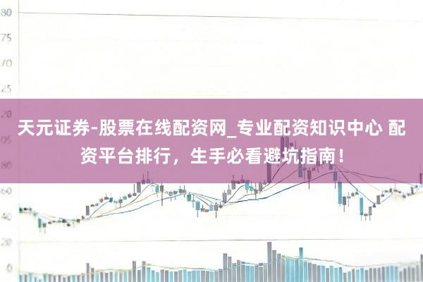 天元证券-股票在线配资网_专业配资知识中心 配资平台排行，生手必看避坑指南！
