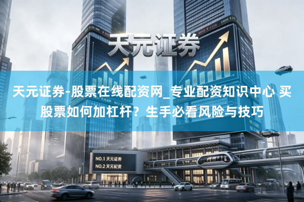 天元证券-股票在线配资网_专业配资知识中心 买股票如何加杠杆？生手必看风险与技巧
