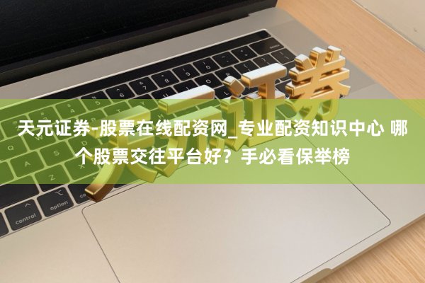 天元证券-股票在线配资网_专业配资知识中心 哪个股票交往平台好？手必看保举榜