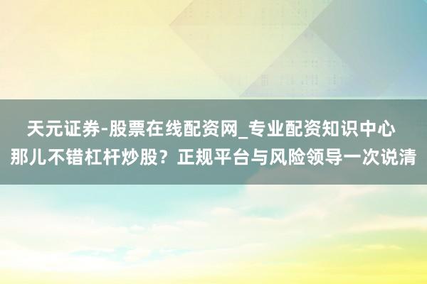 天元证券-股票在线配资网_专业配资知识中心 那儿不错杠杆炒股？正规平台与风险领导一次说清
