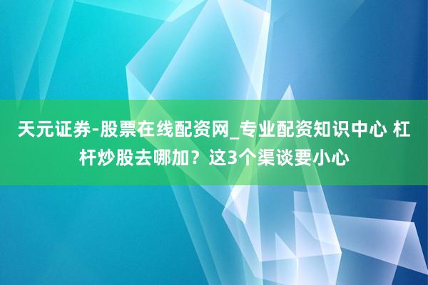 天元证券-股票在线配资网_专业配资知识中心 杠杆炒股去哪加？这3个渠谈要小心