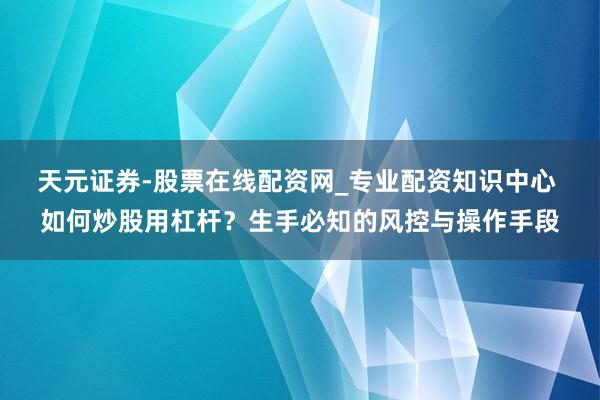 天元证券-股票在线配资网_专业配资知识中心 如何炒股用杠杆？生手必知的风控与操作手段