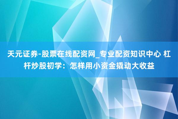 天元证券-股票在线配资网_专业配资知识中心 杠杆炒股初学：怎样用小资金撬动大收益