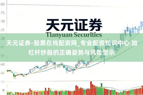 天元证券-股票在线配资网_专业配资知识中心 加杠杆炒股的正确姿势与风险警示