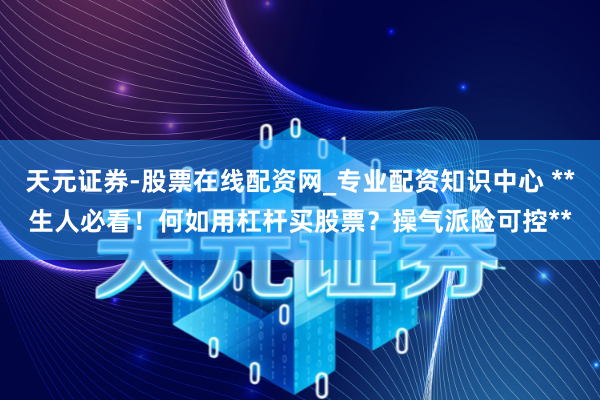 天元证券-股票在线配资网_专业配资知识中心 **生人必看！何如用杠杆买股票？操气派险可控**