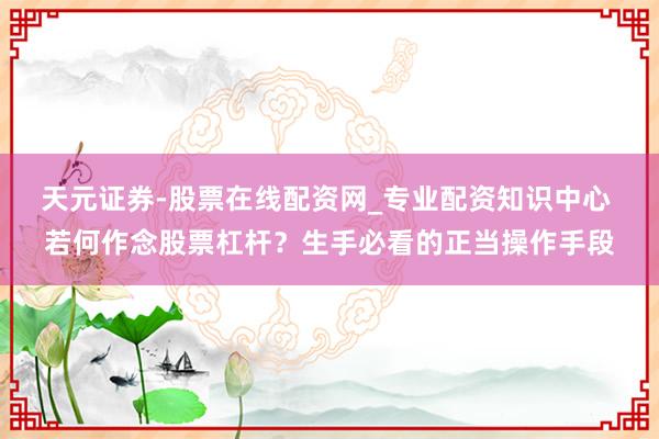 天元证券-股票在线配资网_专业配资知识中心 若何作念股票杠杆？生手必看的正当操作手段