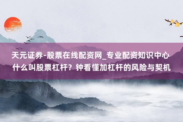 天元证券-股票在线配资网_专业配资知识中心 什么叫股票杠杆？钟看懂加杠杆的风险与契机