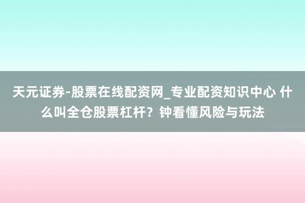 天元证券-股票在线配资网_专业配资知识中心 什么叫全仓股票杠杆？钟看懂风险与玩法