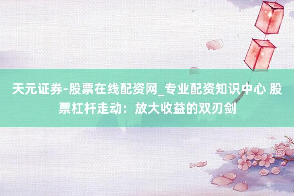 天元证券-股票在线配资网_专业配资知识中心 股票杠杆走动：放大收益的双刃剑