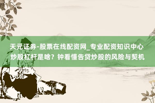 天元证券-股票在线配资网_专业配资知识中心 炒股杠杆是啥？钟看懂告贷炒股的风险与契机