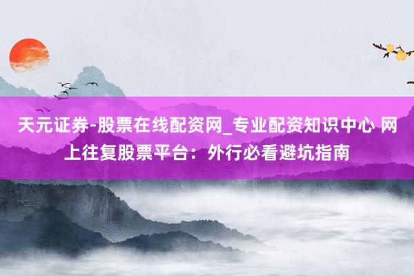 天元证券-股票在线配资网_专业配资知识中心 网上往复股票平台：外行必看避坑指南