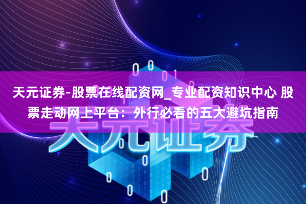 天元证券-股票在线配资网_专业配资知识中心 股票走动网上平台：外行必看的五大避坑指南