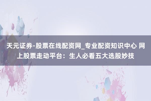 天元证券-股票在线配资网_专业配资知识中心 网上股票走动平台：生人必看五大选股妙技