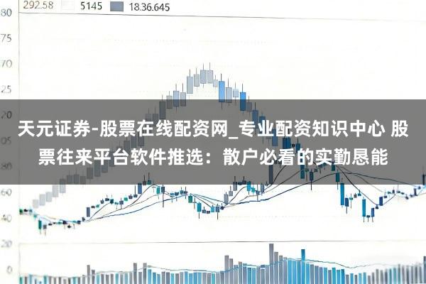 天元证券-股票在线配资网_专业配资知识中心 股票往来平台软件推选：散户必看的实勤恳能