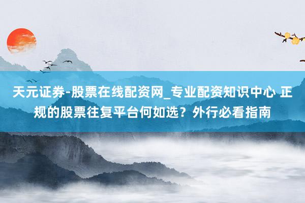 天元证券-股票在线配资网_专业配资知识中心 正规的股票往复平台何如选?外行必看指南