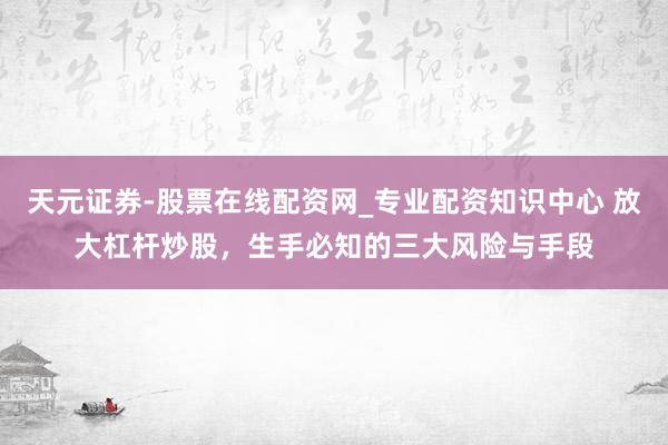 天元证券-股票在线配资网_专业配资知识中心 放大杠杆炒股，生手必知的三大风险与手段