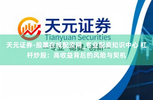 天元证券-股票在线配资网_专业配资知识中心 杠杆炒股:高收益背后的风险与契机