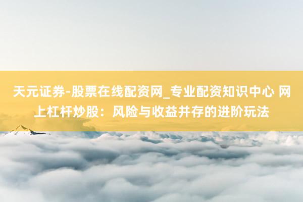 天元证券-股票在线配资网_专业配资知识中心 网上杠杆炒股：风险与收益并存的进阶玩法