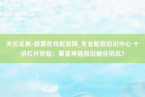 天元证券-股票在线配资网_专业配资知识中心 十倍杠杆炒股:暴富神器照旧幽谷陷坑?