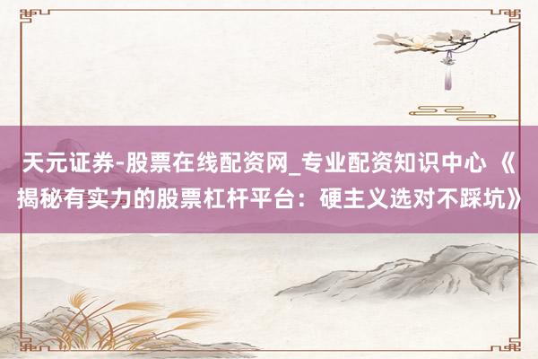 天元证券-股票在线配资网_专业配资知识中心 《揭秘有实力的股票杠杆平台：硬主义选对不踩坑》