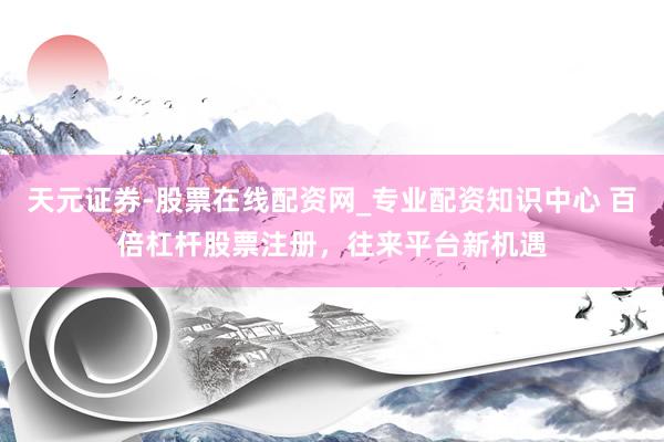 天元证券-股票在线配资网_专业配资知识中心 百倍杠杆股票注册，往来平台新机遇